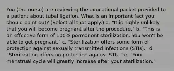 You (the nurse) are reviewing the educational packet provided to a patient about tubal ligation. What is an important fact you should point out? (Select all that apply.) a. "It is highly unlikely that you will become pregnant after the procedure." b. "This is an effective form of 100% permanent sterilization. You won't be able to get pregnant." c. "Sterilization offers some form of protection against sexually transmitted infections (STIs)." d. "Sterilization offers no protection against STIs." e. "Your menstrual cycle will greatly increase after your sterilization."