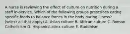 A nurse is reviewing the effect of culture on nutrition during a staff in-service. Which of the following groups prescribes eating specific foods to balance forces in the body during illness? (select all that apply) A. Asian culture B. African culture C. Roman Catholicism D. Hispanic/Latinx culture E. Buddhism