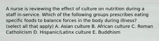 A nurse is reviewing the effect of culture on nutrition during a staff in-service. Which of the following groups prescribes eating specific foods to balance forces in the body during illness? (select all that apply) A. Asian culture B. African culture C. Roman Catholicism D. Hispanic/Latinx culture E. Buddhism