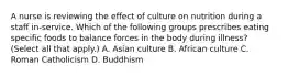 A nurse is reviewing the effect of culture on nutrition during a staff in-service. Which of the following groups prescribes eating specific foods to balance forces in the body during illness? (Select all that apply.) A. Asian culture B. African culture C. Roman Catholicism D. Buddhism