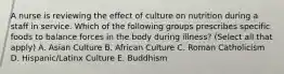 A nurse is reviewing the effect of culture on nutrition during a staff in service. Which of the following groups prescribes specific foods to balance forces in the body during illness? (Select all that apply) A. Asian Culture B. African Culture C. Roman Catholicism D. Hispanic/Latinx Culture E. Buddhism