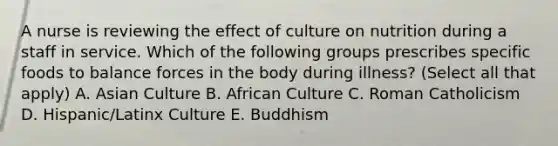 A nurse is reviewing the effect of culture on nutrition during a staff in service. Which of the following groups prescribes specific foods to balance forces in the body during illness? (Select all that apply) A. Asian Culture B. African Culture C. Roman Catholicism D. Hispanic/Latinx Culture E. Buddhism