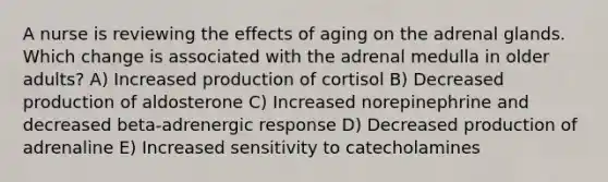 A nurse is reviewing the effects of aging on the adrenal glands. Which change is associated with the adrenal medulla in older adults? A) Increased production of cortisol B) Decreased production of aldosterone C) Increased norepinephrine and decreased beta-adrenergic response D) Decreased production of adrenaline E) Increased sensitivity to catecholamines