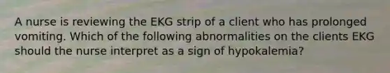 A nurse is reviewing the EKG strip of a client who has prolonged vomiting. Which of the following abnormalities on the clients EKG should the nurse interpret as a sign of hypokalemia?