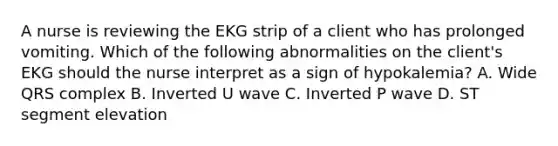 A nurse is reviewing the EKG strip of a client who has prolonged vomiting. Which of the following abnormalities on the client's EKG should the nurse interpret as a sign of hypokalemia? A. Wide QRS complex B. Inverted U wave C. Inverted P wave D. ST segment elevation