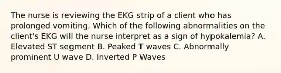 The nurse is reviewing the EKG strip of a client who has prolonged vomiting. Which of the following abnormalities on the client's EKG will the nurse interpret as a sign of hypokalemia? A. Elevated ST segment B. Peaked T waves C. Abnormally prominent U wave D. Inverted P Waves