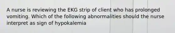 A nurse is reviewing the EKG strip of client who has prolonged vomiting. Which of the following abnormalities should the nurse interpret as sign of hypokalemia