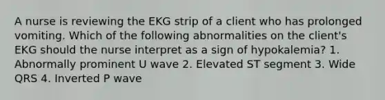 A nurse is reviewing the EKG strip of a client who has prolonged vomiting. Which of the following abnormalities on the client's EKG should the nurse interpret as a sign of hypokalemia? 1. Abnormally prominent U wave 2. Elevated ST segment 3. Wide QRS 4. Inverted P wave