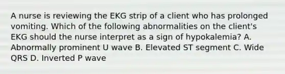 A nurse is reviewing the EKG strip of a client who has prolonged vomiting. Which of the following abnormalities on the client's EKG should the nurse interpret as a sign of hypokalemia? A. Abnormally prominent U wave B. Elevated ST segment C. Wide QRS D. Inverted P wave