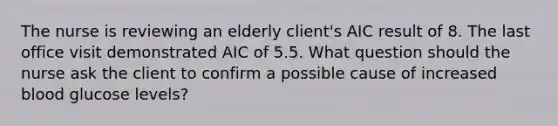 The nurse is reviewing an elderly client's AIC result of 8. The last office visit demonstrated AIC of 5.5. What question should the nurse ask the client to confirm a possible cause of increased blood glucose levels?