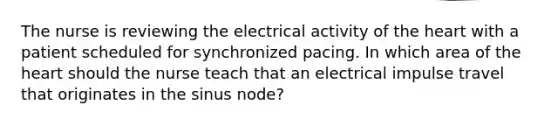 The nurse is reviewing the electrical activity of the heart with a patient scheduled for synchronized pacing. In which area of the heart should the nurse teach that an electrical impulse travel that originates in the sinus node?