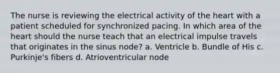 The nurse is reviewing the electrical activity of the heart with a patient scheduled for synchronized pacing. In which area of the heart should the nurse teach that an electrical impulse travels that originates in the sinus node? a. Ventricle b. Bundle of His c. Purkinje's fibers d. Atrioventricular node