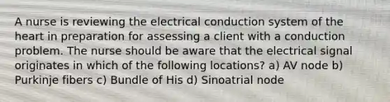 A nurse is reviewing the electrical conduction system of <a href='https://www.questionai.com/knowledge/kya8ocqc6o-the-heart' class='anchor-knowledge'>the heart</a> in preparation for assessing a client with a conduction problem. The nurse should be aware that the electrical signal originates in which of the following locations? a) AV node b) Purkinje fibers c) Bundle of His d) Sinoatrial node