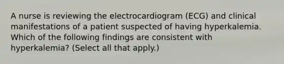 A nurse is reviewing the electrocardiogram (ECG) and clinical manifestations of a patient suspected of having hyperkalemia. Which of the following findings are consistent with hyperkalemia? (Select all that apply.)