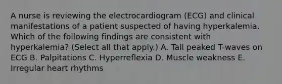 A nurse is reviewing the electrocardiogram (ECG) and clinical manifestations of a patient suspected of having hyperkalemia. Which of the following findings are consistent with hyperkalemia? (Select all that apply.) A. Tall peaked T-waves on ECG B. Palpitations C. Hyperreflexia D. Muscle weakness E. Irregular heart rhythms