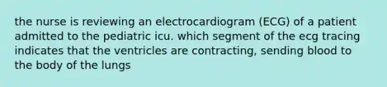 the nurse is reviewing an electrocardiogram (ECG) of a patient admitted to the pediatric icu. which segment of the ecg tracing indicates that the ventricles are contracting, sending blood to the body of the lungs