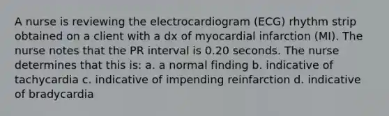 A nurse is reviewing the electrocardiogram (ECG) rhythm strip obtained on a client with a dx of myocardial infarction (MI). The nurse notes that the PR interval is 0.20 seconds. The nurse determines that this is: a. a normal finding b. indicative of tachycardia c. indicative of impending reinfarction d. indicative of bradycardia