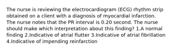 The nurse is reviewing the electrocardiogram (ECG) rhythm strip obtained on a client with a diagnosis of myocardial infarction. The nurse notes that the PR interval is 0.20 second. The nurse should make which interpretation about this finding? 1.A normal finding 2.Indicative of atrial flutter 3.Indicative of atrial fibrillation 4.Indicative of impending reinfarction