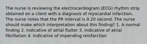 The nurse is reviewing the electrocardiogram (ECG) rhythm strip obtained on a client with a diagnosis of myocardial infarction. The nurse notes that the PR interval is 0.20 second. The nurse should make which interpretation about this finding? 1. A normal finding 2. Indicative of atrial flutter 3. Indicative of atrial fibrillation 4. Indicative of impending reinfarction