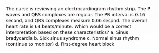 The nurse is reviewing an electrocardiogram rhythm strip. The P waves and QRS complexes are regular. The PR interval is 0.16 second, and QRS complexes measure 0.06 second. The overall heart rate is 64 beats/minute. Which would be a correct interpretation based on these characteristics? a. Sinus bradycardia b. Sick sinus syndrome c. Normal sinus rhythm (continue to monitor) d. First-degree heart block