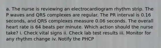 a. The nurse is reviewing an electrocardiogram rhythm strip. The P waves and QRS complexes are regular. The PR interval is 0.16 seconds, and QRS complexes measure 0.06 seconds. The overall heart rate is 64 beats per minute. Which action should the nurse take? i. Check vital signs ii. Check lab test results iii. Monitor for any rhythm change iv. Notify the PHCP