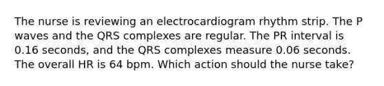 The nurse is reviewing an electrocardiogram rhythm strip. The P waves and the QRS complexes are regular. The PR interval is 0.16 seconds, and the QRS complexes measure 0.06 seconds. The overall HR is 64 bpm. Which action should the nurse take?