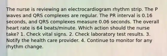 The nurse is reviewing an electrocardiogram rhythm strip. The P waves and QRS complexes are regular. The PR interval is 0.16 seconds, and QRS complexes measure 0.06 seconds. The overall heart rate is 64 beats/minute. Which action should the nurse take? 1. Check vital signs. 2. Check laboratory test results. 3. Notify the health care provider. 4. Continue to monitor for any rhythm change.