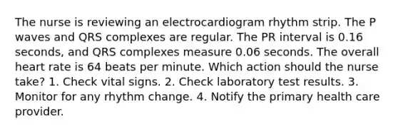 The nurse is reviewing an electrocardiogram rhythm strip. The P waves and QRS complexes are regular. The PR interval is 0.16 seconds, and QRS complexes measure 0.06 seconds. The overall heart rate is 64 beats per minute. Which action should the nurse take? 1. Check vital signs. 2. Check laboratory test results. 3. Monitor for any rhythm change. 4. Notify the primary health care provider.