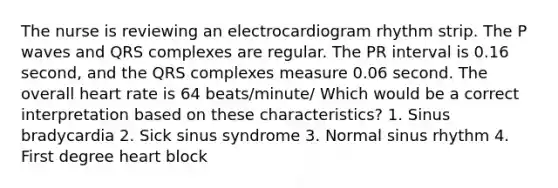 The nurse is reviewing an electrocardiogram rhythm strip. The P waves and QRS complexes are regular. The PR interval is 0.16 second, and the QRS complexes measure 0.06 second. The overall heart rate is 64 beats/minute/ Which would be a correct interpretation based on these characteristics? 1. Sinus bradycardia 2. Sick sinus syndrome 3. Normal sinus rhythm 4. First degree heart block