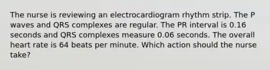 The nurse is reviewing an electrocardiogram rhythm strip. The P waves and QRS complexes are regular. The PR interval is 0.16 seconds and QRS complexes measure 0.06 seconds. The overall heart rate is 64 beats per minute. Which action should the nurse take?