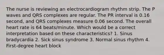 The nurse is reviewing an electrocardiogram rhythm strip. The P waves and QRS complexes are regular. The PR interval is 0.16 second, and QRS complexes measure 0.06 second. The overall heart rate is 64 beats/minute. Which would be a correct interpretation based on these characteristics? 1. Sinus bradycardia 2. Sick sinus syndrome 3. Normal sinus rhythm 4. First-degree heart block