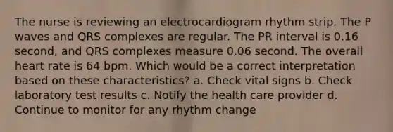 The nurse is reviewing an electrocardiogram rhythm strip. The P waves and QRS complexes are regular. The PR interval is 0.16 second, and QRS complexes measure 0.06 second. The overall heart rate is 64 bpm. Which would be a correct interpretation based on these characteristics? a. Check vital signs b. Check laboratory test results c. Notify the health care provider d. Continue to monitor for any rhythm change