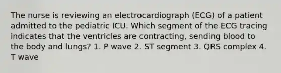 The nurse is reviewing an electrocardiograph (ECG) of a patient admitted to the pediatric ICU. Which segment of the ECG tracing indicates that the ventricles are contracting, sending blood to the body and lungs? 1. P wave 2. ST segment 3. QRS complex 4. T wave