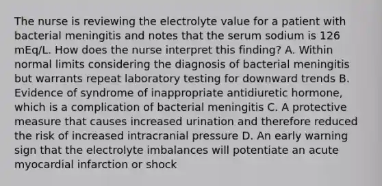 The nurse is reviewing the electrolyte value for a patient with bacterial meningitis and notes that the serum sodium is 126 mEq/L. How does the nurse interpret this finding? A. Within normal limits considering the diagnosis of bacterial meningitis but warrants repeat laboratory testing for downward trends B. Evidence of syndrome of inappropriate antidiuretic hormone, which is a complication of bacterial meningitis C. A protective measure that causes increased urination and therefore reduced the risk of increased intracranial pressure D. An early warning sign that the electrolyte imbalances will potentiate an acute myocardial infarction or shock