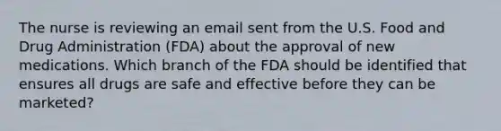 The nurse is reviewing an email sent from the U.S. Food and Drug Administration (FDA) about the approval of new medications. Which branch of the FDA should be identified that ensures all drugs are safe and effective before they can be marketed?