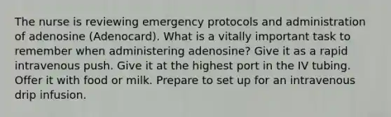 The nurse is reviewing emergency protocols and administration of adenosine (Adenocard). What is a vitally important task to remember when administering adenosine? Give it as a rapid intravenous push. Give it at the highest port in the IV tubing. Offer it with food or milk. Prepare to set up for an intravenous drip infusion.