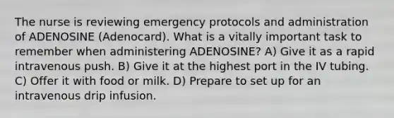 The nurse is reviewing emergency protocols and administration of ADENOSINE (Adenocard). What is a vitally important task to remember when administering ADENOSINE? A) Give it as a rapid intravenous push. B) Give it at the highest port in the IV tubing. C) Offer it with food or milk. D) Prepare to set up for an intravenous drip infusion.