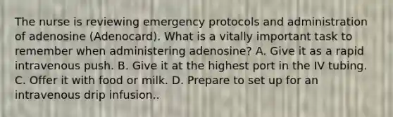 The nurse is reviewing emergency protocols and administration of adenosine (Adenocard). What is a vitally important task to remember when administering adenosine? A. Give it as a rapid intravenous push. B. Give it at the highest port in the IV tubing. C. Offer it with food or milk. D. Prepare to set up for an intravenous drip infusion..