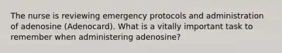 The nurse is reviewing emergency protocols and administration of adenosine (Adenocard). What is a vitally important task to remember when administering adenosine?