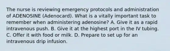 The nurse is reviewing emergency protocols and administration of ADENOSINE (Adenocard). What is a vitally important task to remember when administering adenosine? A. Give it as a rapid intravenous push. B. Give it at the highest port in the IV tubing. C. Offer it with food or milk. D. Prepare to set up for an intravenous drip infusion.