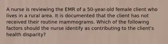 A nurse is reviewing the EMR of a 50-year-old female client who lives in a rural area. It is documented that the client has not received their routine mammograms. Which of the following factors should the nurse identify as contributing to the client's health disparity?