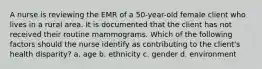 A nurse is reviewing the EMR of a 50-year-old female client who lives in a rural area. It is documented that the client has not received their routine mammograms. Which of the following factors should the nurse identify as contributing to the client's health disparity? a. age b. ethnicity c. gender d. environment