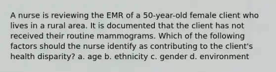 A nurse is reviewing the EMR of a 50-year-old female client who lives in a rural area. It is documented that the client has not received their routine mammograms. Which of the following factors should the nurse identify as contributing to the client's health disparity? a. age b. ethnicity c. gender d. environment