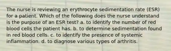 The nurse is reviewing an erythrocyte sedimentation rate (ESR) for a patient. Which of the following does the nurse understand is the purpose of an ESR test? a. to identify the number of red blood cells the patient has. b. to determine sedimentation found in red blood cells. c. to identify the presence of systemic inflammation. d. to diagnose various types of arthritis.