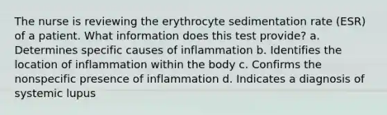 The nurse is reviewing the erythrocyte sedimentation rate (ESR) of a patient. What information does this test provide? a. Determines specific causes of inflammation b. Identifies the location of inflammation within the body c. Confirms the nonspecific presence of inflammation d. Indicates a diagnosis of systemic lupus