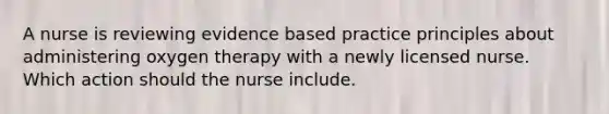 A nurse is reviewing evidence based practice principles about administering oxygen therapy with a newly licensed nurse. Which action should the nurse include.