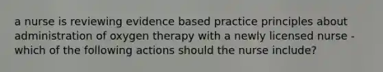 a nurse is reviewing evidence based practice principles about administration of oxygen therapy with a newly licensed nurse -which of the following actions should the nurse include?