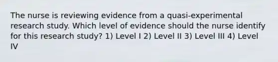 The nurse is reviewing evidence from a quasi-experimental research study. Which level of evidence should the nurse identify for this research study? 1) Level I 2) Level II 3) Level III 4) Level IV