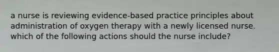 a nurse is reviewing evidence-based practice principles about administration of oxygen therapy with a newly licensed nurse. which of the following actions should the nurse include?