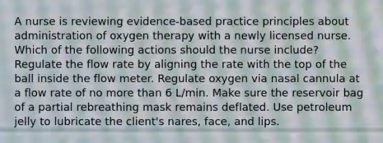 A nurse is reviewing evidence-based practice principles about administration of oxygen therapy with a newly licensed nurse. Which of the following actions should the nurse include? Regulate the flow rate by aligning the rate with the top of the ball inside the flow meter. Regulate oxygen via nasal cannula at a flow rate of no <a href='https://www.questionai.com/knowledge/keWHlEPx42-more-than' class='anchor-knowledge'>more than</a> 6 L/min. Make sure the reservoir bag of a partial rebreathing mask remains deflated. Use petroleum jelly to lubricate the client's nares, face, and lips.